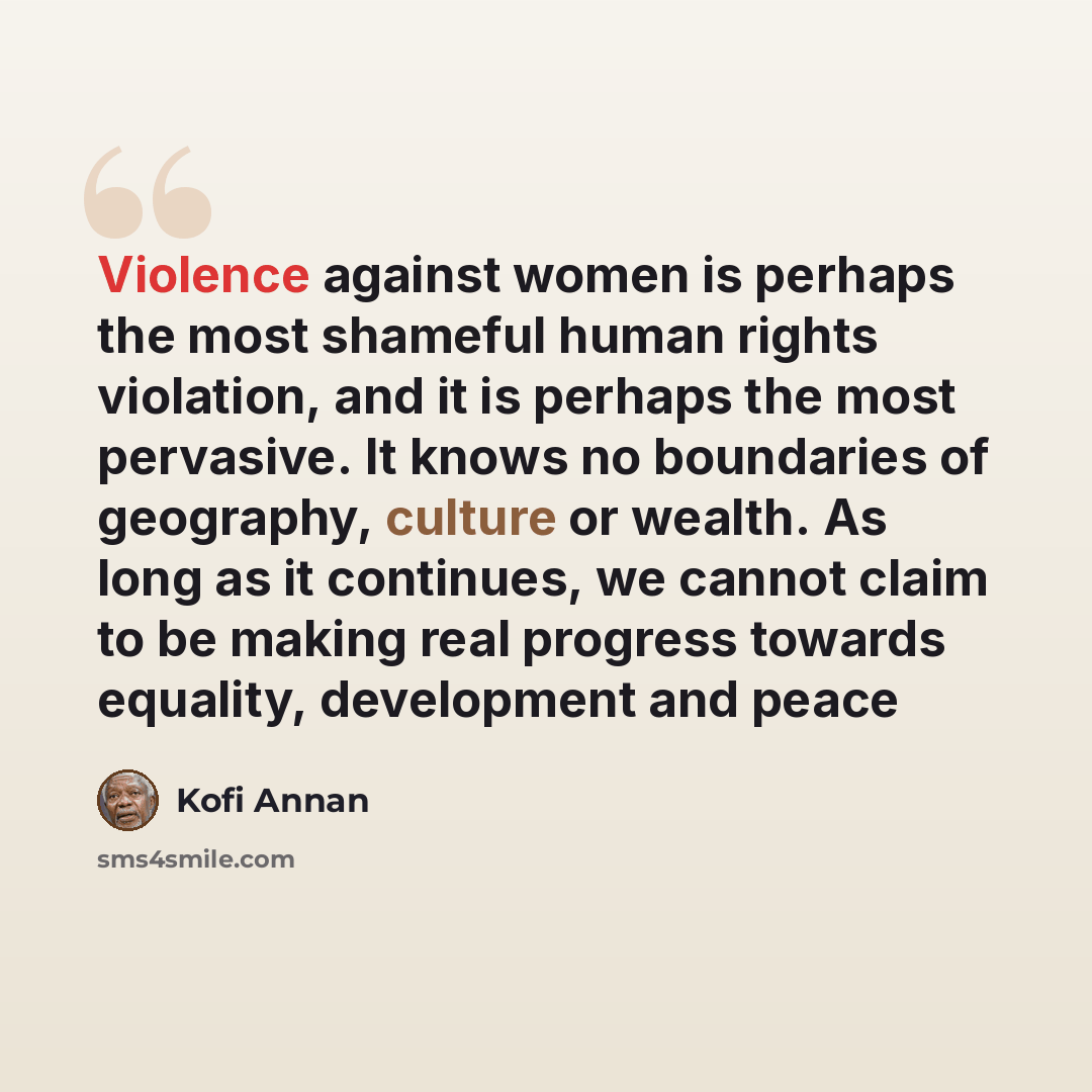 “Violence against women is perhaps the most shameful human rights violation, and it is perhaps the most pervasive. It knows no boundaries of geography, culture or wealth. As long as it continues, we cannot claim to be making real progress towards equality, development and peace” quote by Kofi Annan