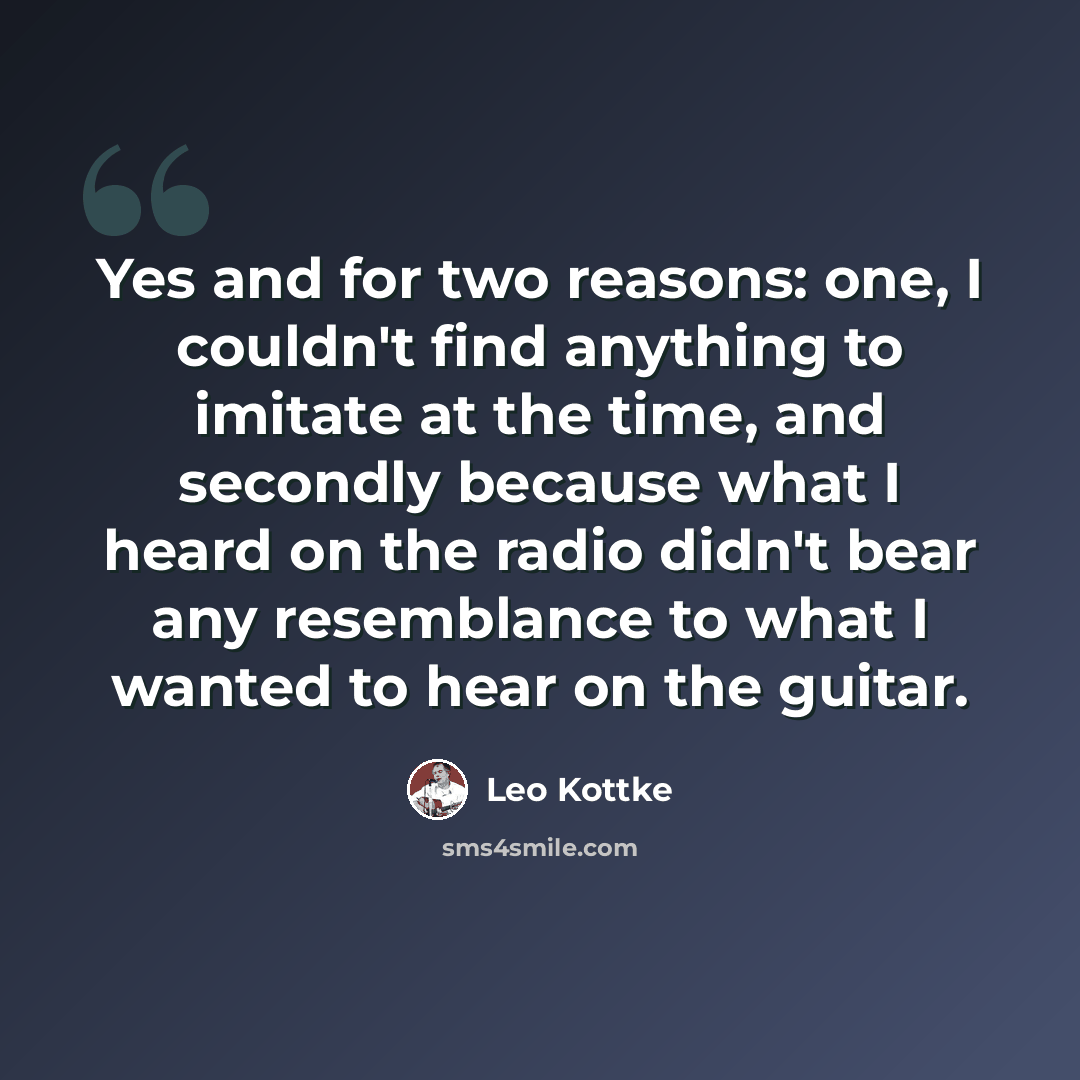 “Yes and for two reasons: one, I couldn't find anything to imitate at the time, and secondly because what I heard on the radio didn't bear any resemblance to what I wanted to hear on the guitar.” quote by Leo Kottke