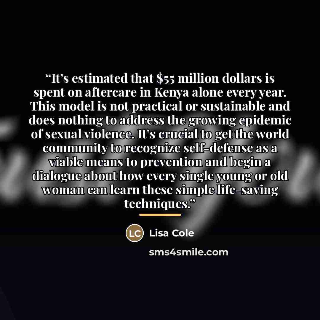 “It’s estimated that $55 million dollars is spent on aftercare in Kenya alone every year. This model is not practical or sustainable and does nothing to address the growing epidemic of sexual violence. It’s crucial to get the world community to recognize self-defense as a viable means to prevention…” quote by Lisa Cole