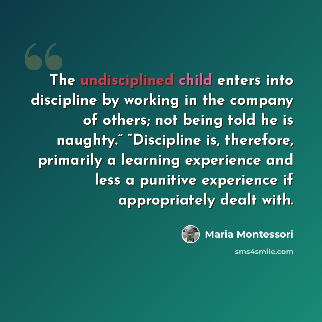 “The undisciplined child enters into discipline by working in the company of others; not being told he is naughty.” “Discipline is, therefore, primarily a learning experience and less a punitive experience if appropriately dealt with.” quote by Maria Montessori