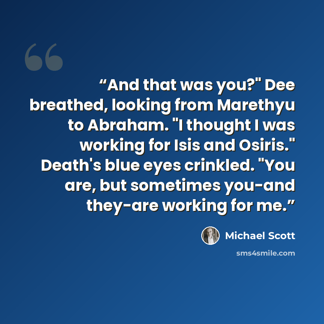 “And that was you?" Dee breathed, looking from Marethyu to Abraham. "I thought I was working for Isis and Osiris." Death's blue eyes crinkled. "You are, but sometimes you-and they-are working for me.” quote by Michael Scott