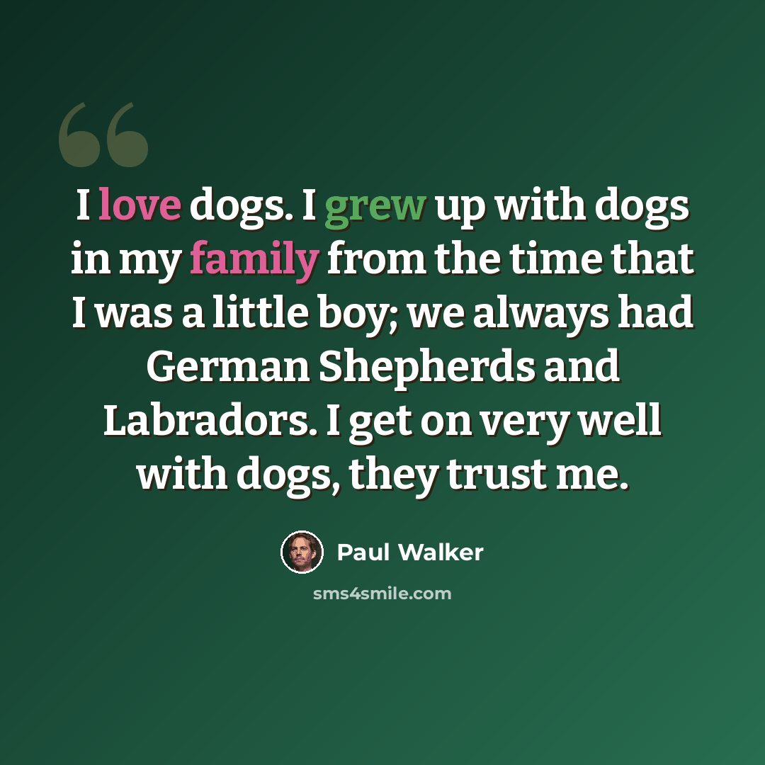 “I love dogs. I grew up with dogs in my family from the time that I was a little boy; we always had German Shepherds and Labradors. I get on very well with dogs, they trust me.” quote by Paul Walker