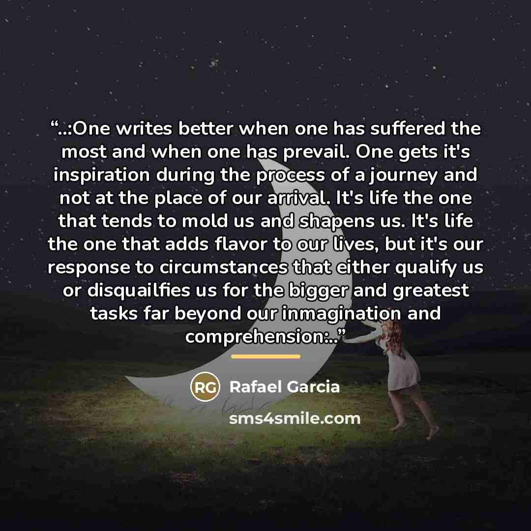 “..:One writes better when one has suffered the most and when one has prevail. One gets it's inspiration during the process of a journey and not at the place of our arrival. It's life the one that tends to mold us and shapens us. It's life the one that adds flavor to our lives, but it's our…” quote by Rafael Garcia