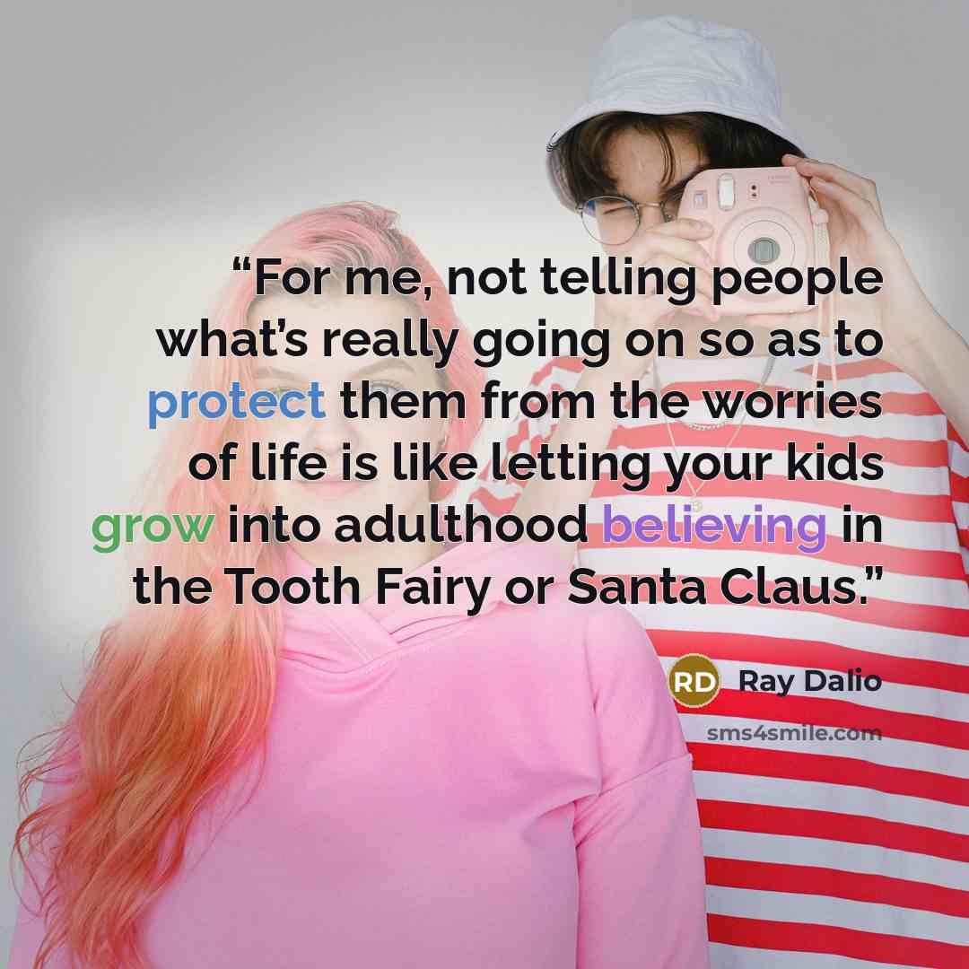 “For me, not telling people what’s really going on so as to protect them from the worries of life is like letting your kids grow into adulthood believing in the Tooth Fairy or Santa Claus.” quote by Ray Dalio