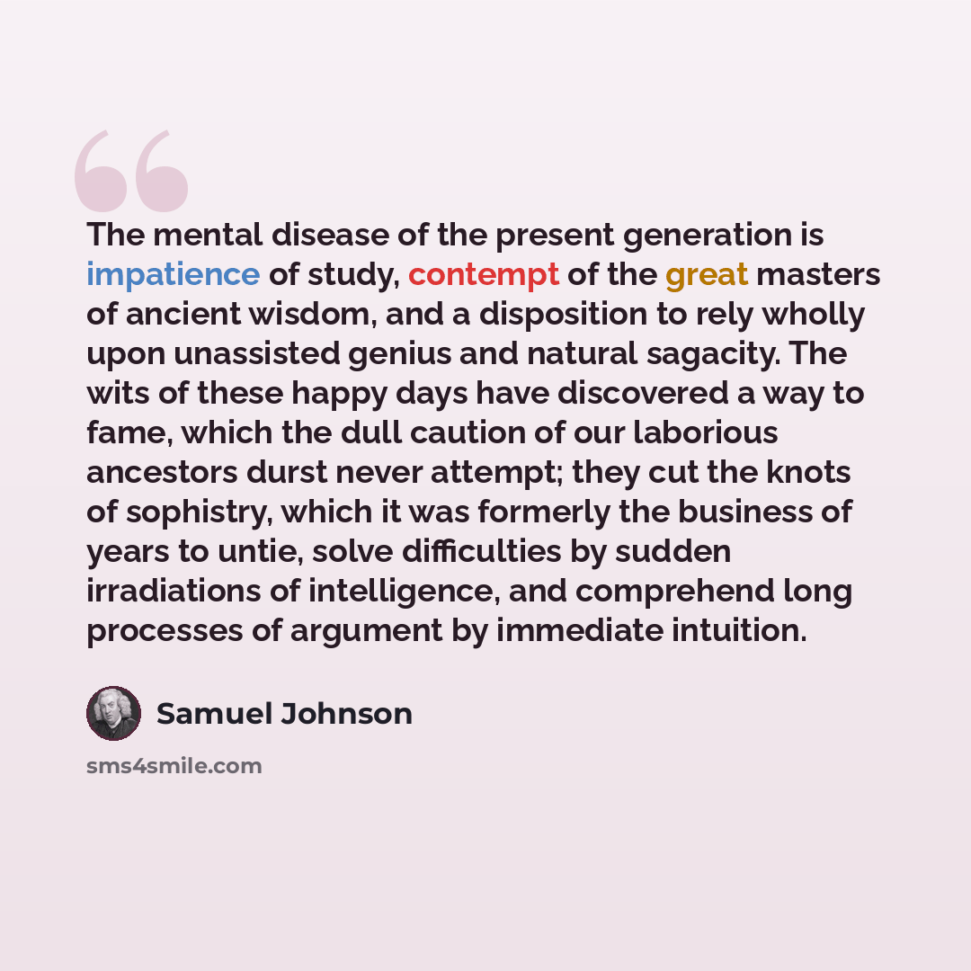 “The mental disease of the present generation is impatience of study, contempt of the great masters of ancient wisdom, and a disposition to rely wholly upon unassisted genius and natural sagacity. The wits of these happy days have discovered a way to fame, which the dull caution of our laborious…” quote by Samuel Johnson