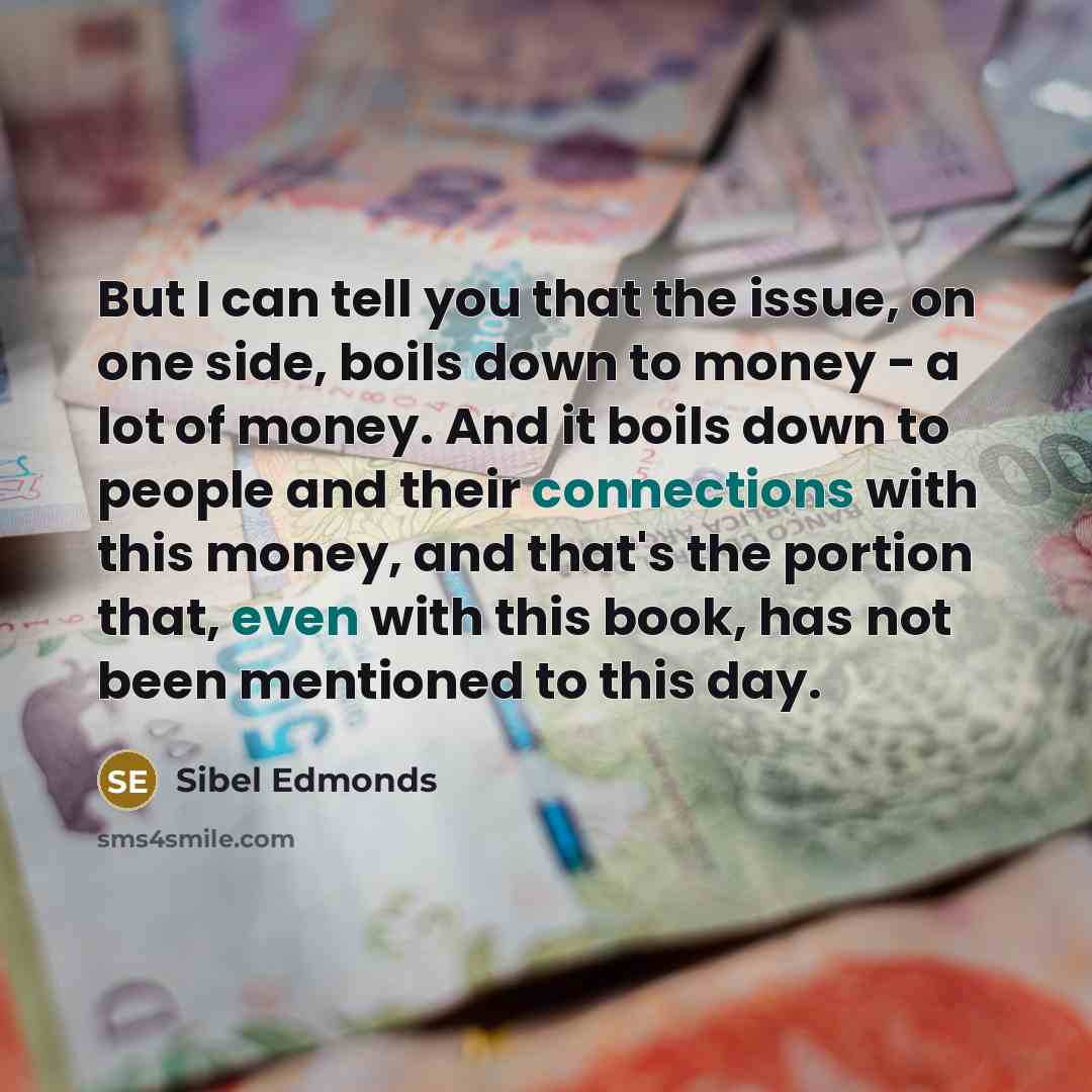 “But I can tell you that the issue, on one side, boils down to money - a lot of money. And it boils down to people and their connections with this money, and that's the portion that, even with this book, has not been mentioned to this day.” quote by Sibel Edmonds