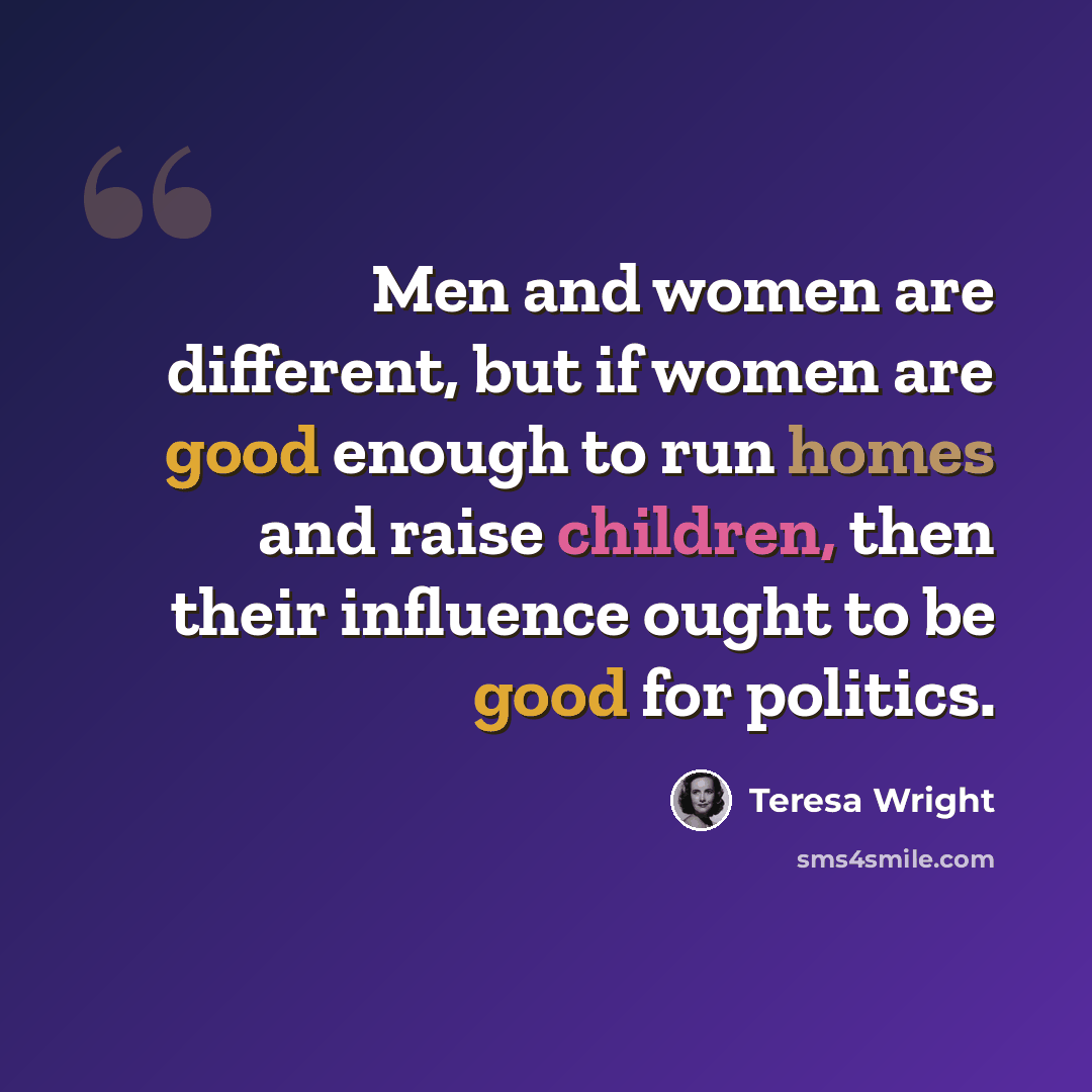 “Men and women are different, but if women are good enough to run homes and raise children, then their influence ought to be good for politics.” quote by Teresa Wright