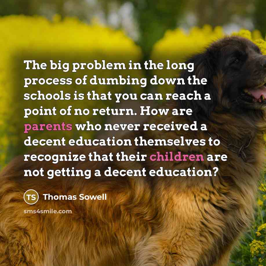 “The big problem in the long process of dumbing down the schools is that you can reach a point of no return. How are parents who never received a decent education themselves to recognize that their children are not getting a decent education?” quote by Thomas Sowell