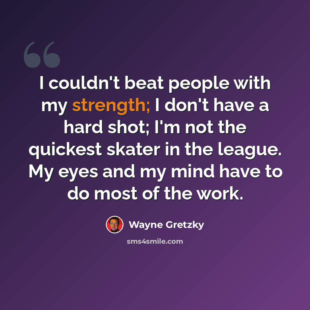 “I couldn't beat people with my strength; I don't have a hard shot; I'm not the quickest skater in the league. My eyes and my mind have to do most of the work.” quote by Wayne Gretzky