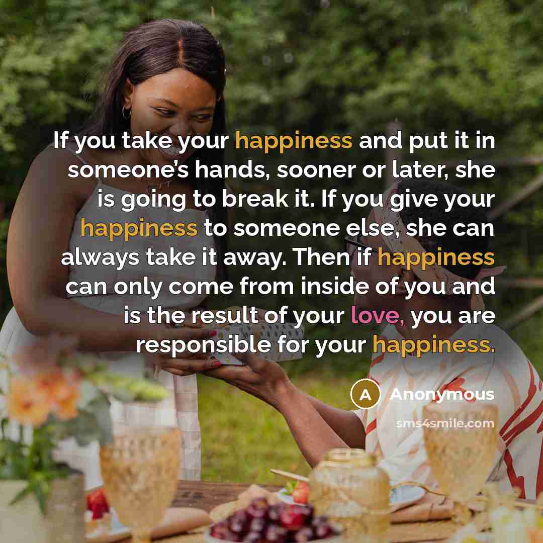 “If you take your happiness and put it in someone’s hands, sooner or later, she is going to break it. If you give your happiness to someone else, she can always take it away. Then if happiness can only come from inside of you and is the result of your love, you are responsible for your happiness.” quote by Anonymous
