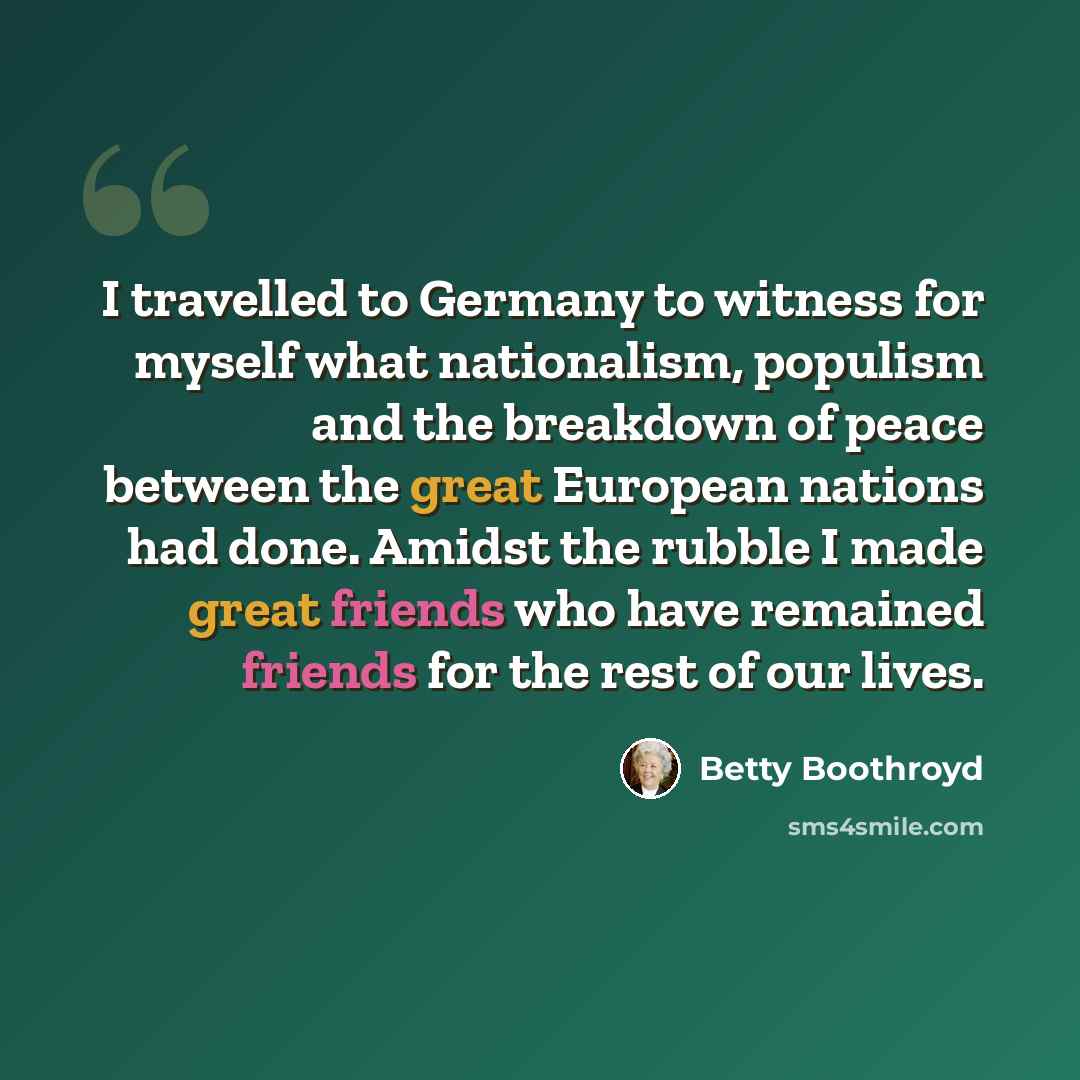 “I travelled to Germany to witness for myself what nationalism, populism and the breakdown of peace between the great European nations had done. Amidst the rubble I made great friends who have remained friends for the rest of our lives.” quote by Betty Boothroyd