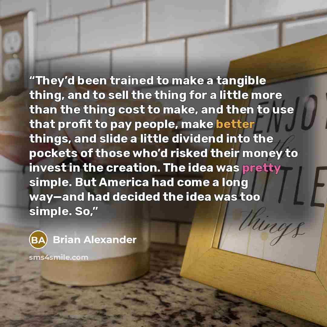 “They’d been trained to make a tangible thing, and to sell the thing for a little more than the thing cost to make, and then to use that profit to pay people, make better things, and slide a little dividend into the pockets of those who’d risked their money to invest in the creation. The idea was…” quote by Brian Alexander