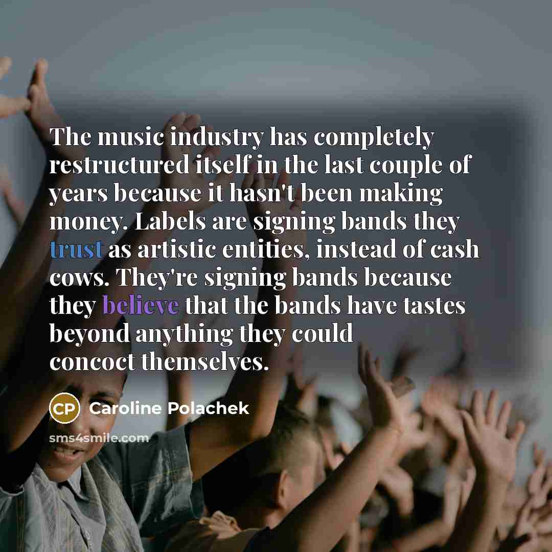 “The music industry has completely restructured itself in the last couple of years because it hasn't been making money. Labels are signing bands they trust as artistic entities, instead of cash cows. They're signing bands because they believe that the bands have tastes beyond anything they could…” quote by Caroline Polachek