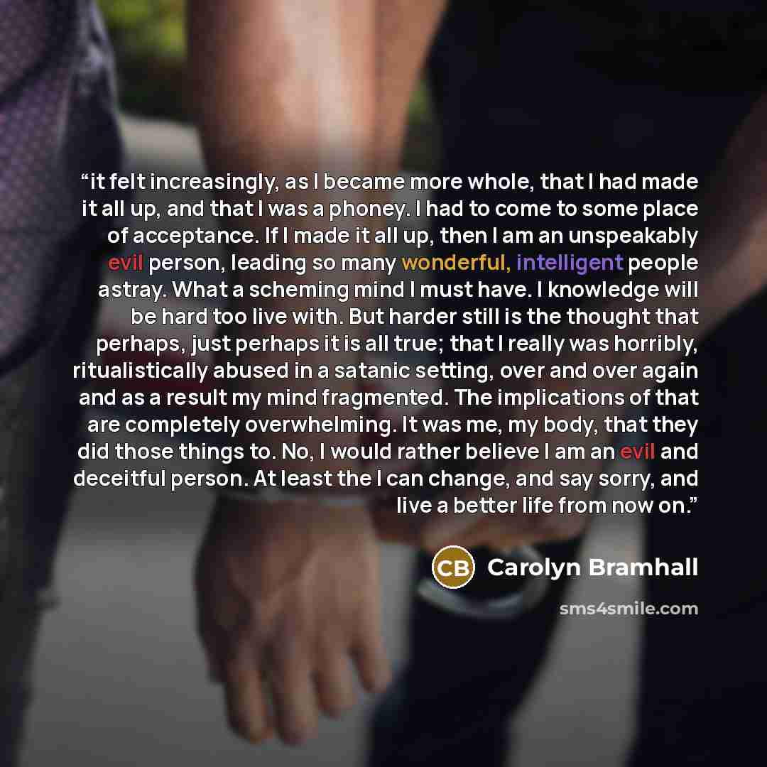 “it felt increasingly, as I became more whole, that I had made it all up, and that I was a phoney. I had to come to some place of acceptance. If I made it all up, then I am an unspeakably evil person, leading so many wonderful, intelligent people astray. What a scheming mind I must have. I…” quote by Carolyn Bramhall
