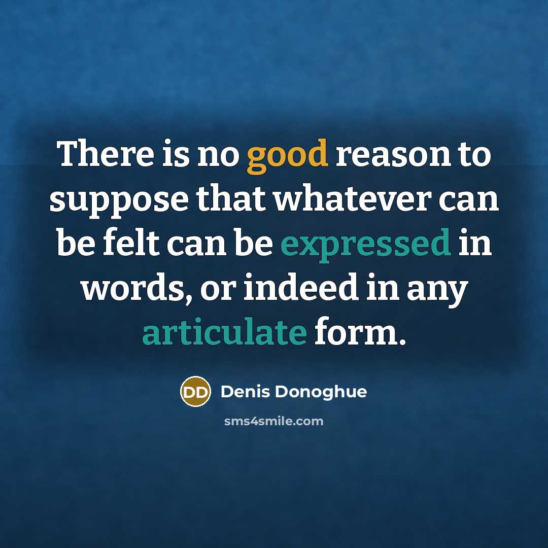 “There is no good reason to suppose that whatever can be felt can be expressed in words, or indeed in any articulate form.” quote by Denis Donoghue