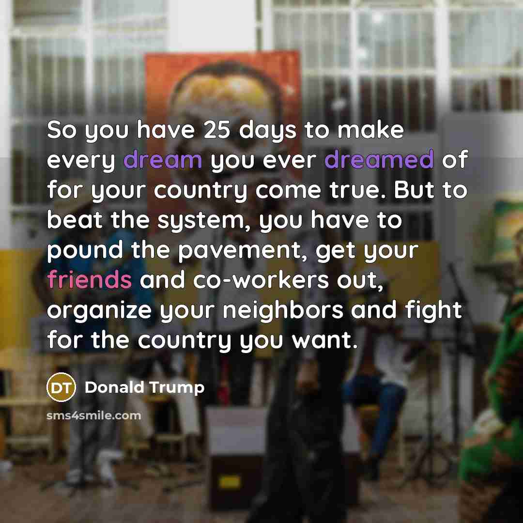 “So you have 25 days to make every dream you ever dreamed of for your country come true. But to beat the system, you have to pound the pavement, get your friends and co-workers out, organize your neighbors and fight for the country you want.” quote by Donald Trump