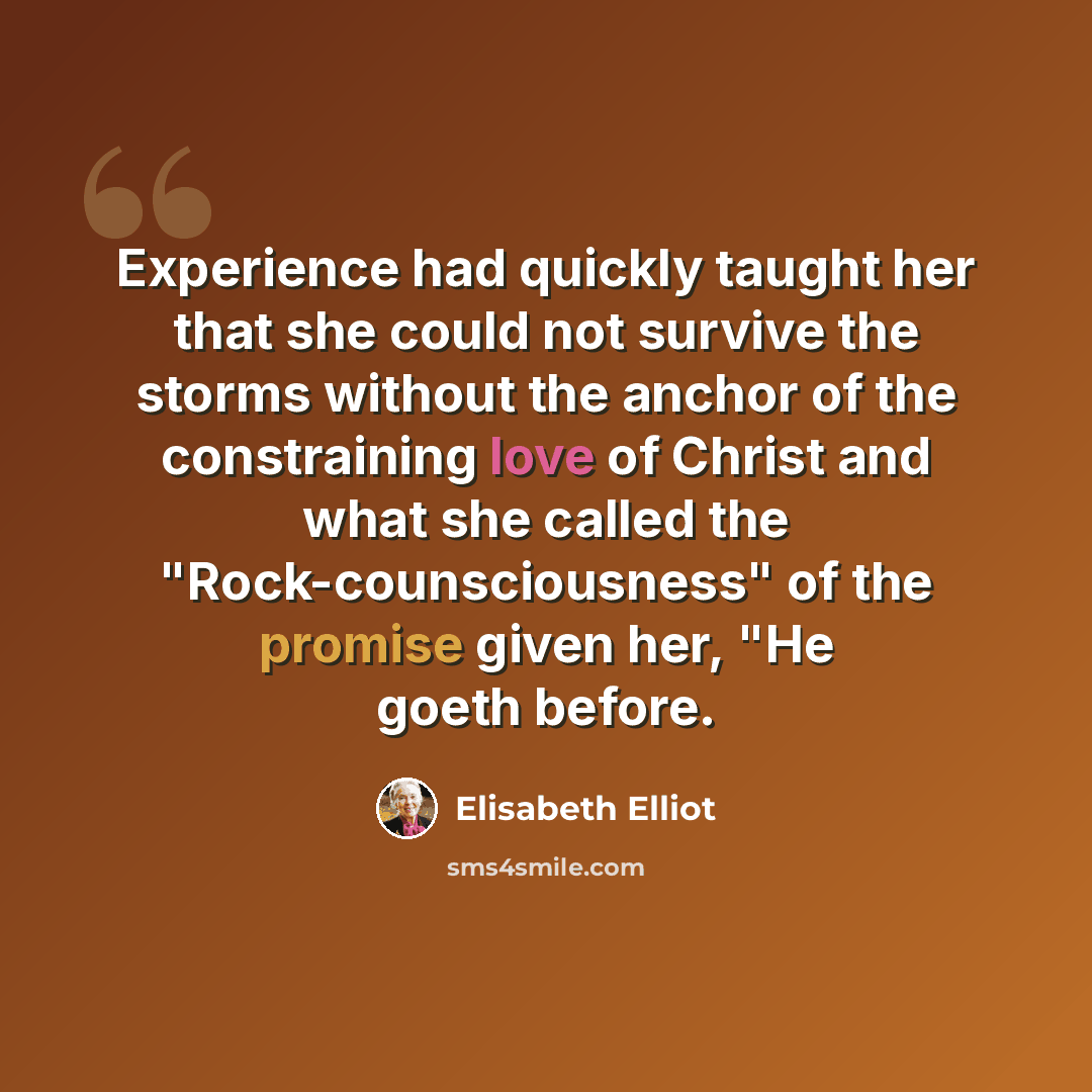 “Experience had quickly taught her that she could not survive the storms without the anchor of the constraining love of Christ and what she called the "Rock-counsciousness" of the promise given her, "He goeth before.” quote by Elisabeth Elliot