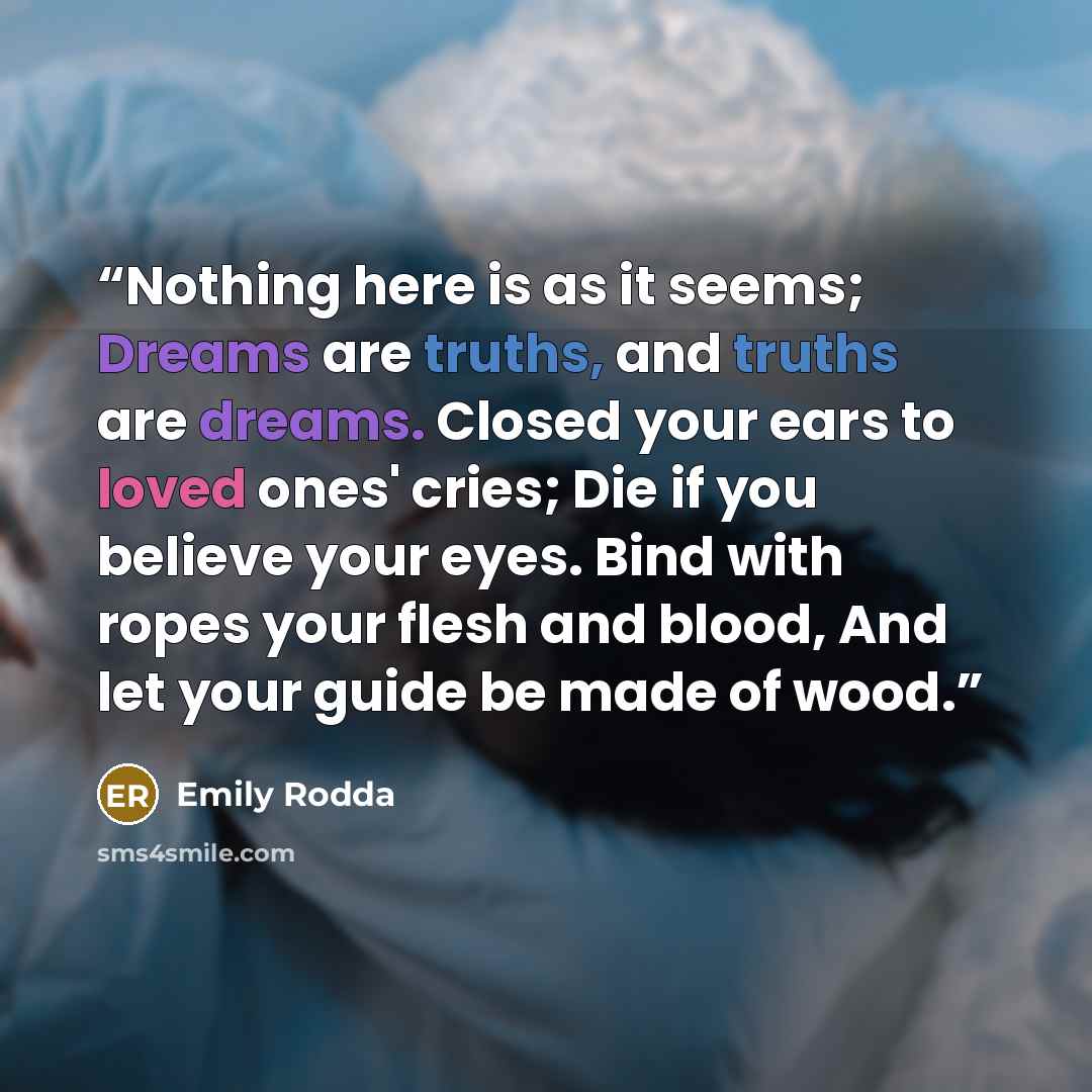 “Nothing here is as it seems; Dreams are truths, and truths are dreams. Closed your ears to loved ones' cries; Die if you believe your eyes. Bind with ropes your flesh and blood, And let your guide be made of wood.” quote by Emily Rodda