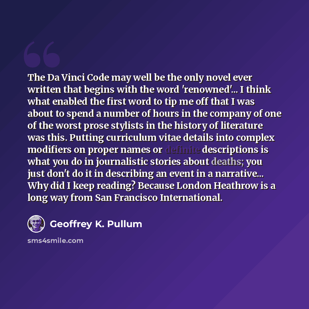 “The Da Vinci Code may well be the only novel ever written that begins with the word 'renowned'... I think what enabled the first word to tip me off that I was about to spend a number of hours in the company of one of the worst prose stylists in the history of literature was this. Putting…” quote by Geoffrey K. Pullum