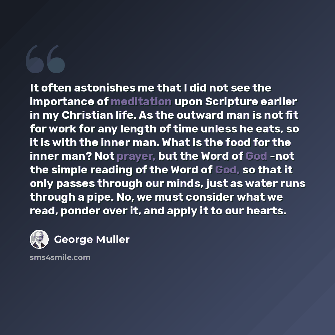 “It often astonishes me that I did not see the importance of meditation upon Scripture earlier in my Christian life. As the outward man is not fit for work for any length of time unless he eats, so it is with the inner man. What is the food for the inner man? Not prayer, but the Word of God -not…” quote by George Muller