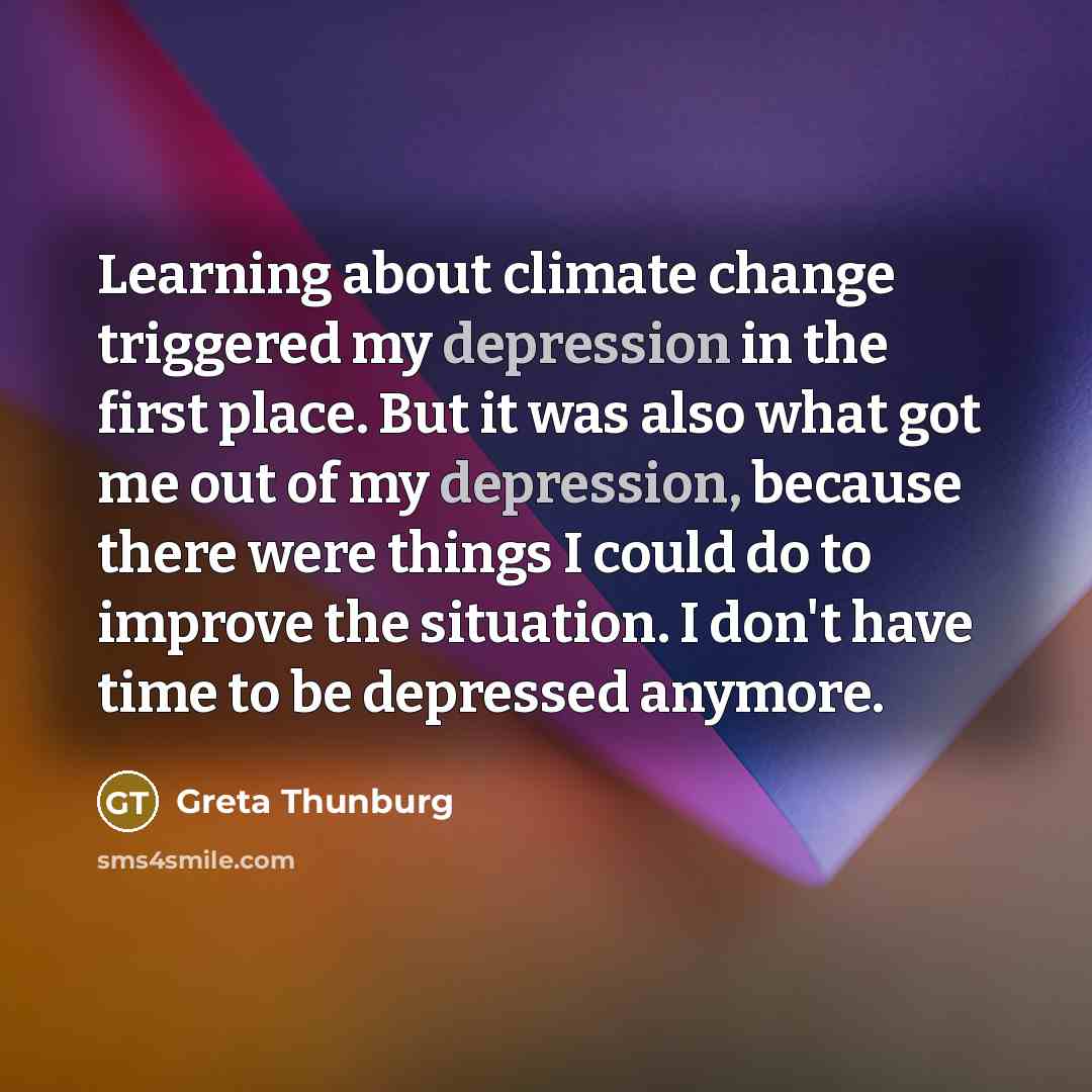 “Learning about climate change triggered my depression in the first place. But it was also what got me out of my depression, because there were things I could do to improve the situation. I don't have time to be depressed anymore.” quote by Greta Thunburg