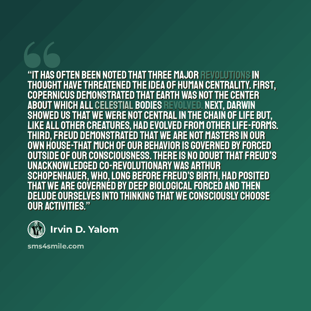 “It has often been noted that three major revolutions in thought have threatened the idea of human centrality. First, Copernicus demonstrated that Earth was not the center about which all celestial bodies revolved. Next, Darwin showed us that we were not central in the chain of life but, like all…” quote by Irvin D. Yalom
