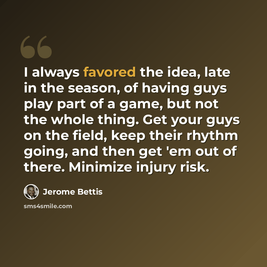 “I always favored the idea, late in the season, of having guys play part of a game, but not the whole thing. Get your guys on the field, keep their rhythm going, and then get 'em out of there. Minimize injury risk.” quote by Jerome Bettis