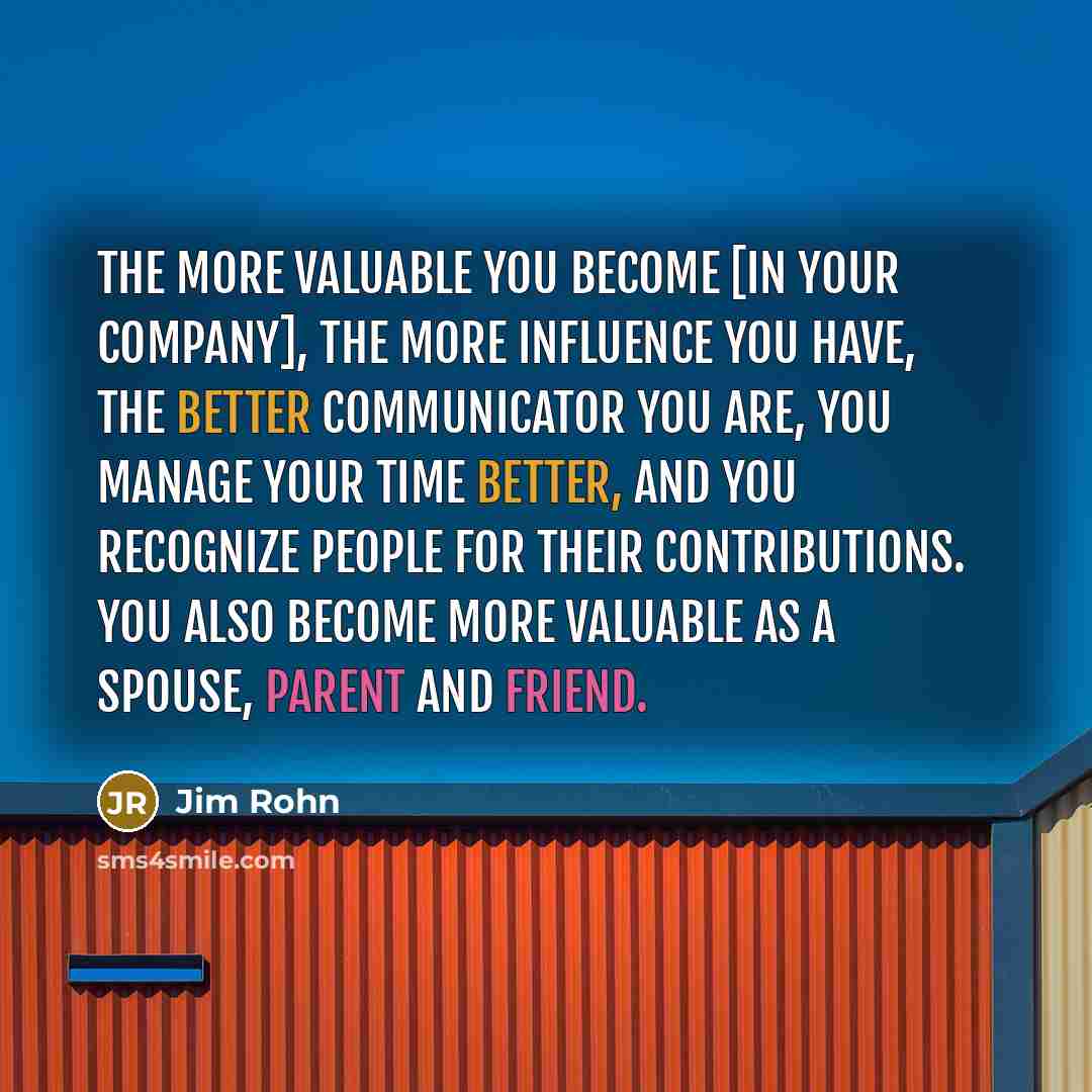 “The more valuable you become [in your company], the more influence you have, the better communicator you are, you manage your time better, and you recognize people for their contributions. You also become more valuable as a spouse, parent and friend.” quote by Jim Rohn
