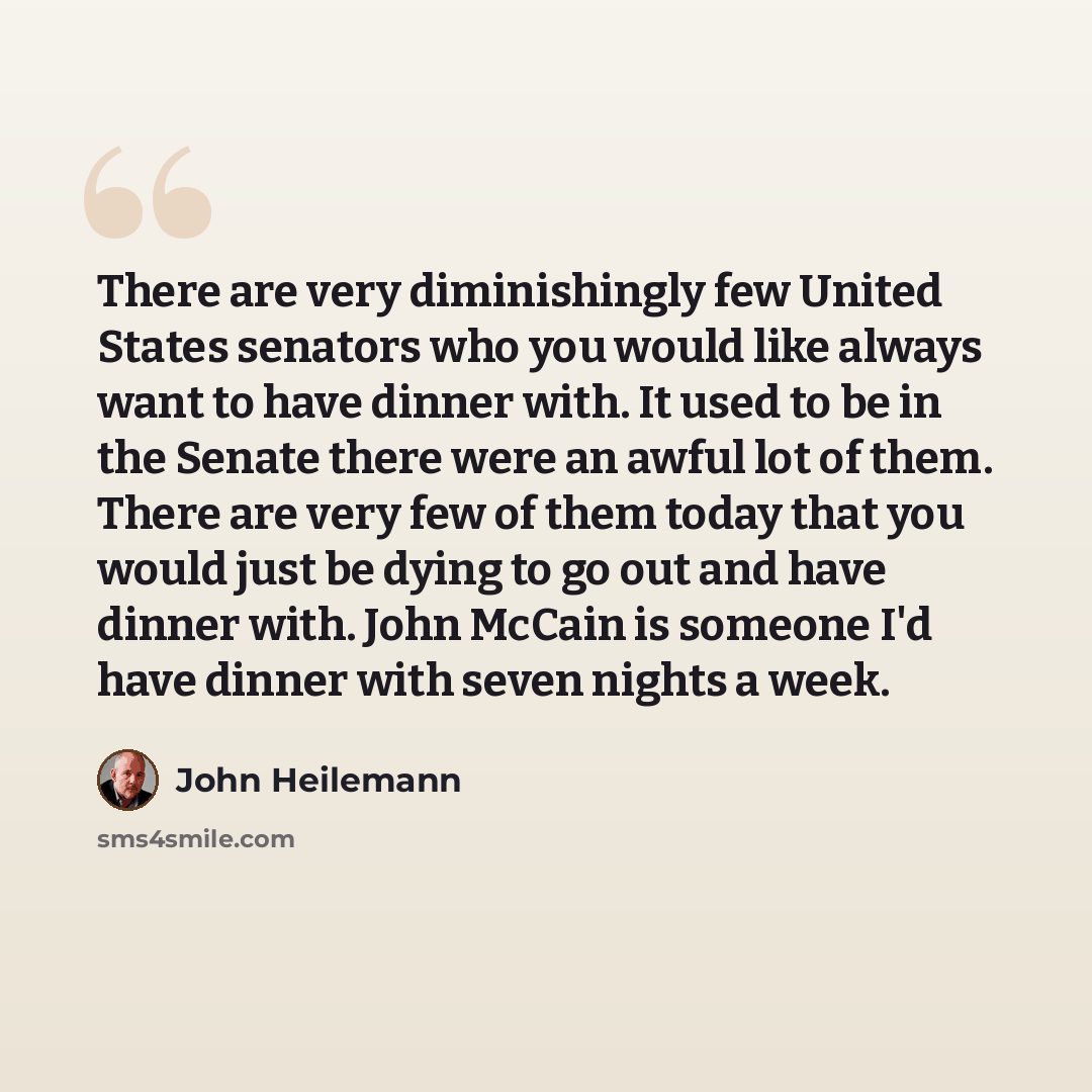 “There are very diminishingly few United States senators who you would like always want to have dinner with. It used to be in the Senate there were an awful lot of them. There are very few of them today that you would just be dying to go out and have dinner with. John McCain is someone I'd have…” quote by John Heilemann