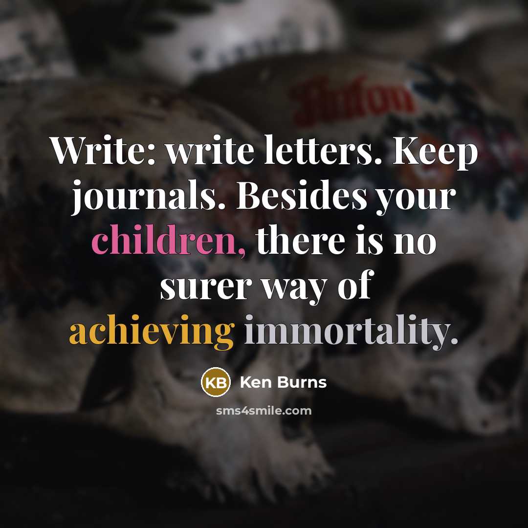 “Write: write letters. Keep journals. Besides your children, there is no surer way of achieving immortality.” quote by Ken Burns