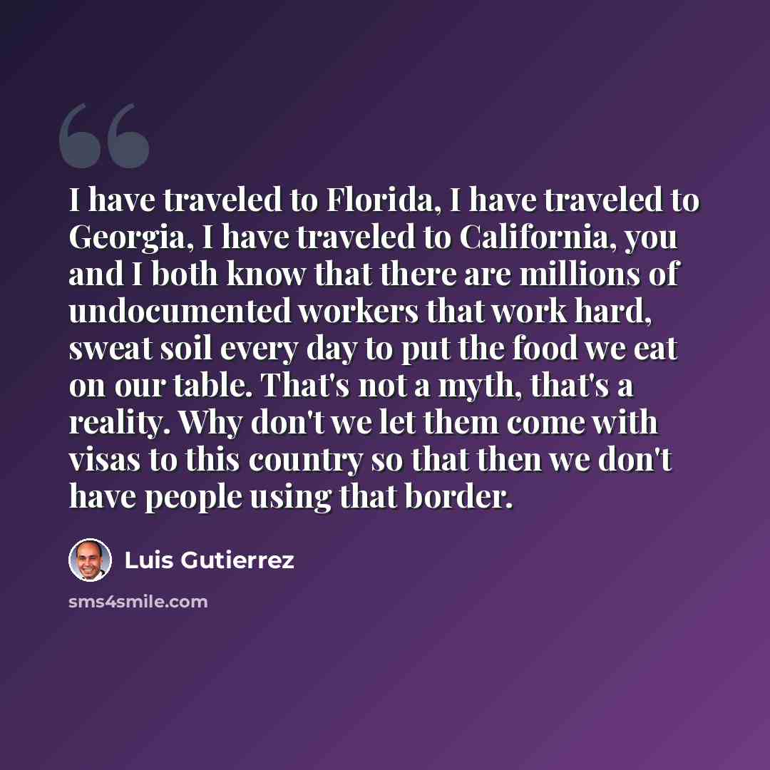 “I have traveled to Florida, I have traveled to Georgia, I have traveled to California, you and I both know that there are millions of undocumented workers that work hard, sweat soil every day to put the food we eat on our table. That's not a myth, that's a reality. Why don't we let them come with…” quote by Luis Gutierrez