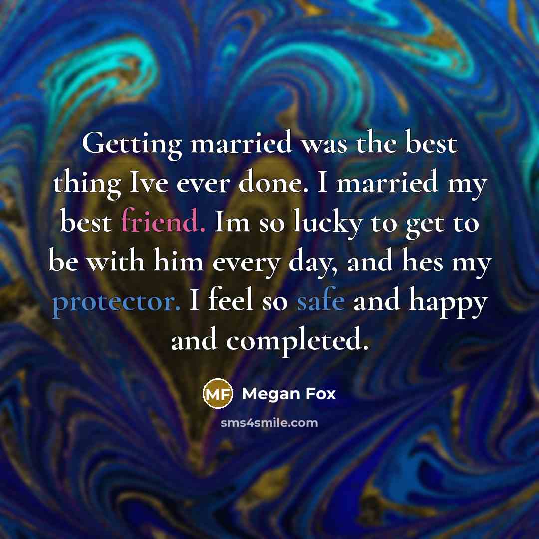 “Getting married was the best thing Ive ever done. I married my best friend. Im so lucky to get to be with him every day, and hes my protector. I feel so safe and happy and completed.” quote by Megan Fox