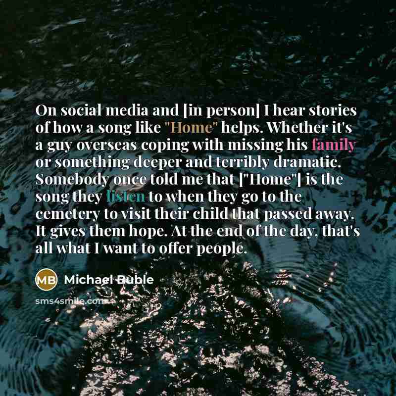 “On social media and [in person] I hear stories of how a song like "Home" helps. Whether it's a guy overseas coping with missing his family or something deeper and terribly dramatic. Somebody once told me that ["Home"] is the song they listen to when they go to the cemetery to visit their child…” quote by Michael Buble