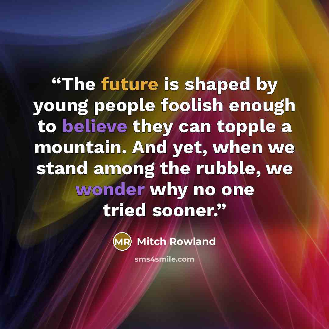 “The future is shaped by young people foolish enough to believe they can topple a mountain. And yet, when we stand among the rubble, we wonder why no one tried sooner.” quote by Mitch Rowland