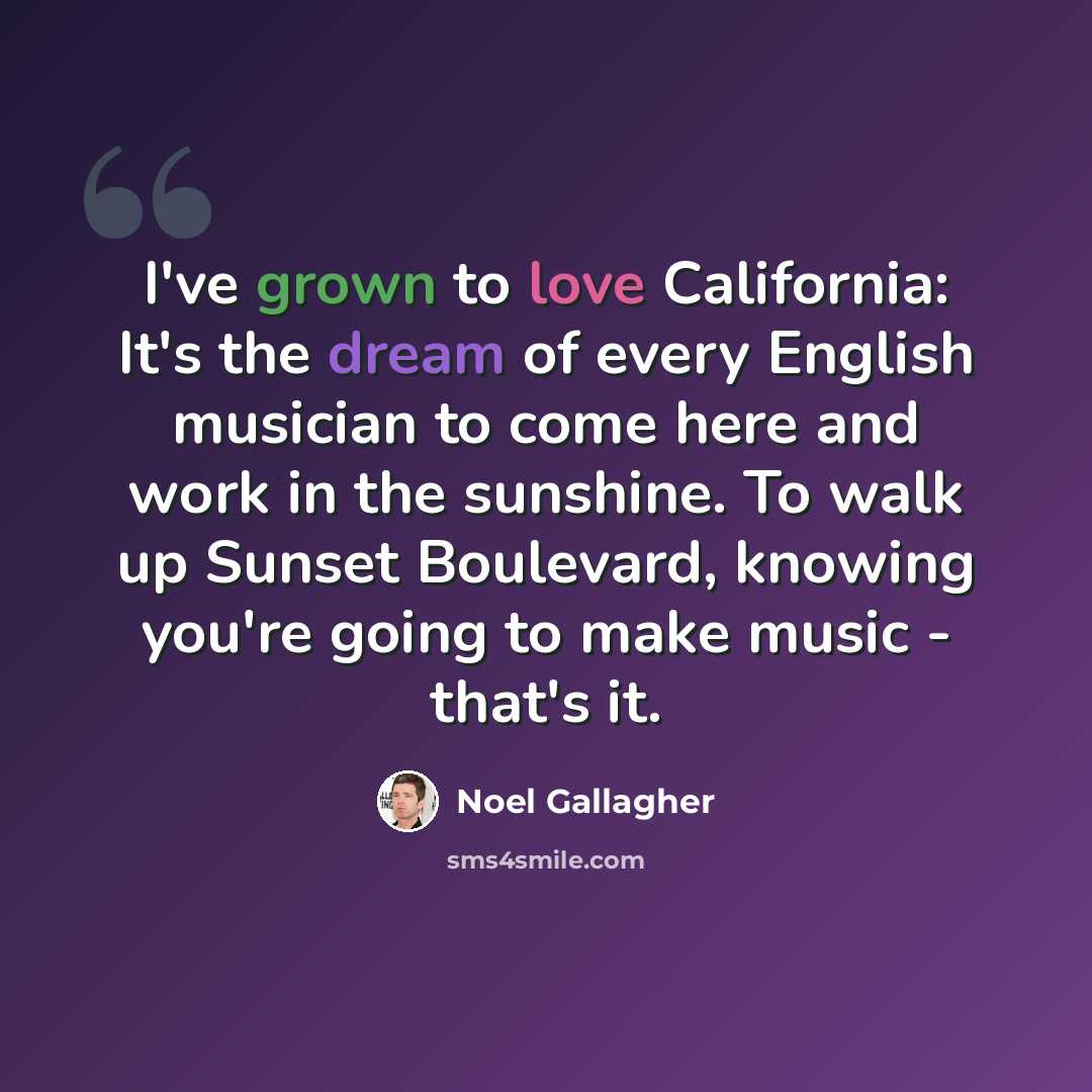 “I've grown to love California: It's the dream of every English musician to come here and work in the sunshine. To walk up Sunset Boulevard, knowing you're going to make music - that's it.” quote by Noel Gallagher