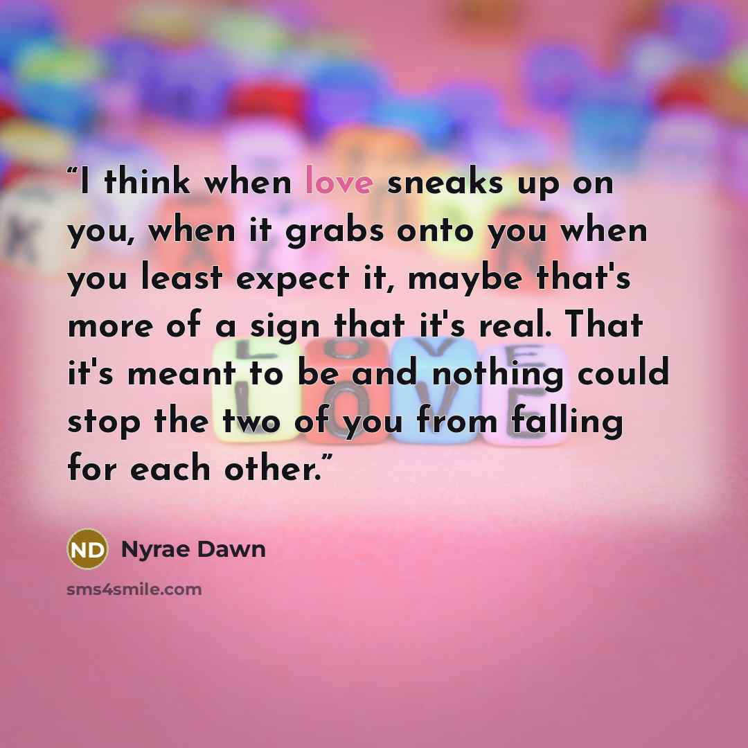 “I think when love sneaks up on you, when it grabs onto you when you least expect it, maybe that's more of a sign that it's real. That it's meant to be and nothing could stop the two of you from falling for each other.” quote by Nyrae Dawn