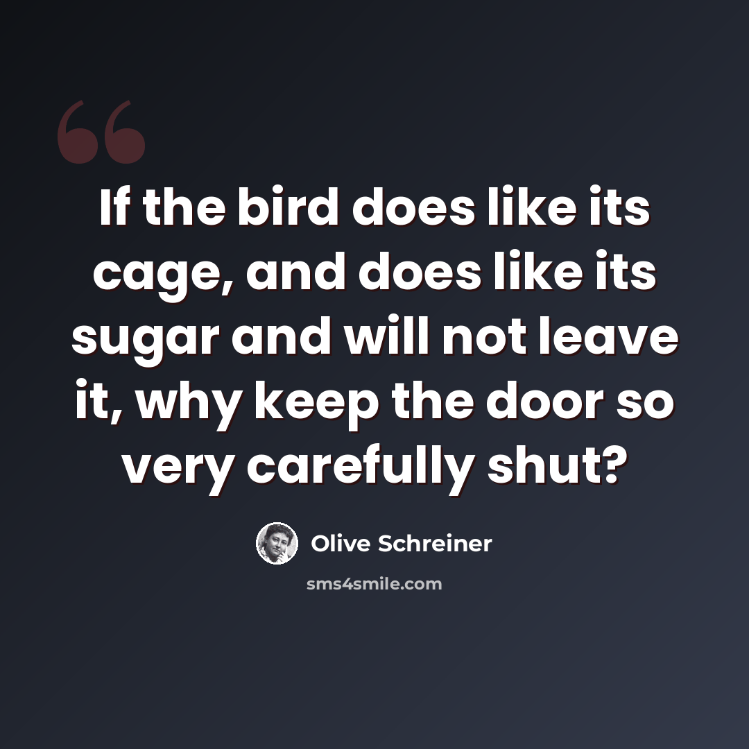 “If the bird does like its cage, and does like its sugar and will not leave it, why keep the door so very carefully shut?” quote by Olive Schreiner