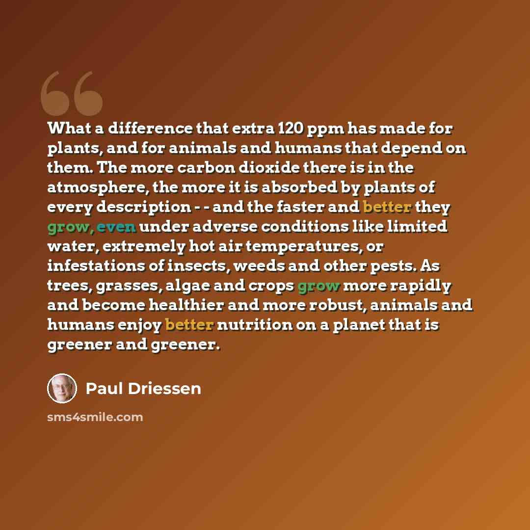 “What a difference that extra 120 ppm has made for plants, and for animals and humans that depend on them. The more carbon dioxide there is in the atmosphere, the more it is absorbed by plants of every description - - and the faster and better they grow, even under adverse conditions like limited…” quote by Paul Driessen