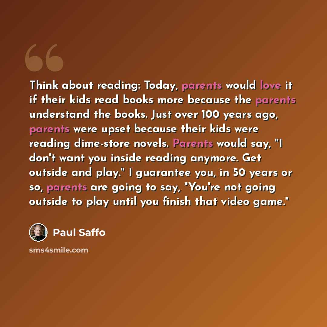“Think about reading: Today, parents would love it if their kids read books more because the parents understand the books. Just over 100 years ago, parents were upset because their kids were reading dime-store novels. Parents would say, "I don't want you inside reading anymore. Get outside and…” quote by Paul Saffo