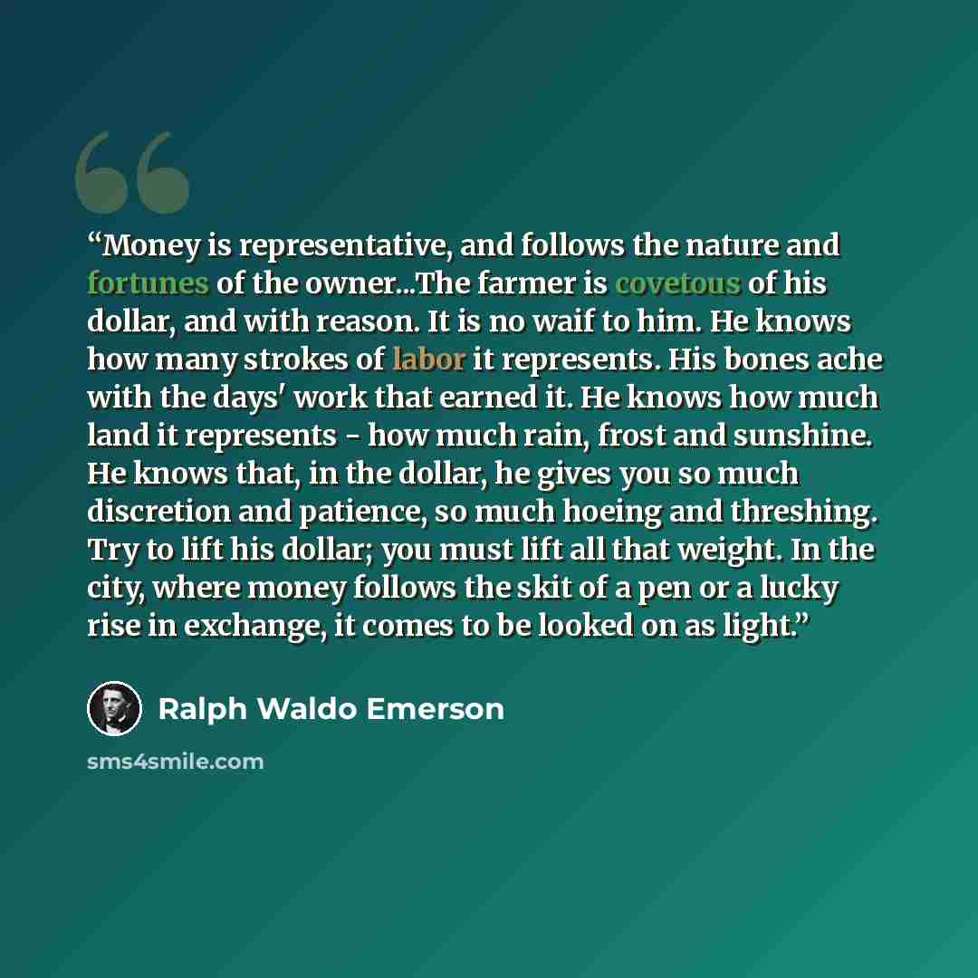 “Money is representative, and follows the nature and fortunes of the owner...The farmer is covetous of his dollar, and with reason. It is no waif to him. He knows how many strokes of labor it represents. His bones ache with the days' work that earned it. He knows how much land it represents - how…” quote by Ralph Waldo Emerson