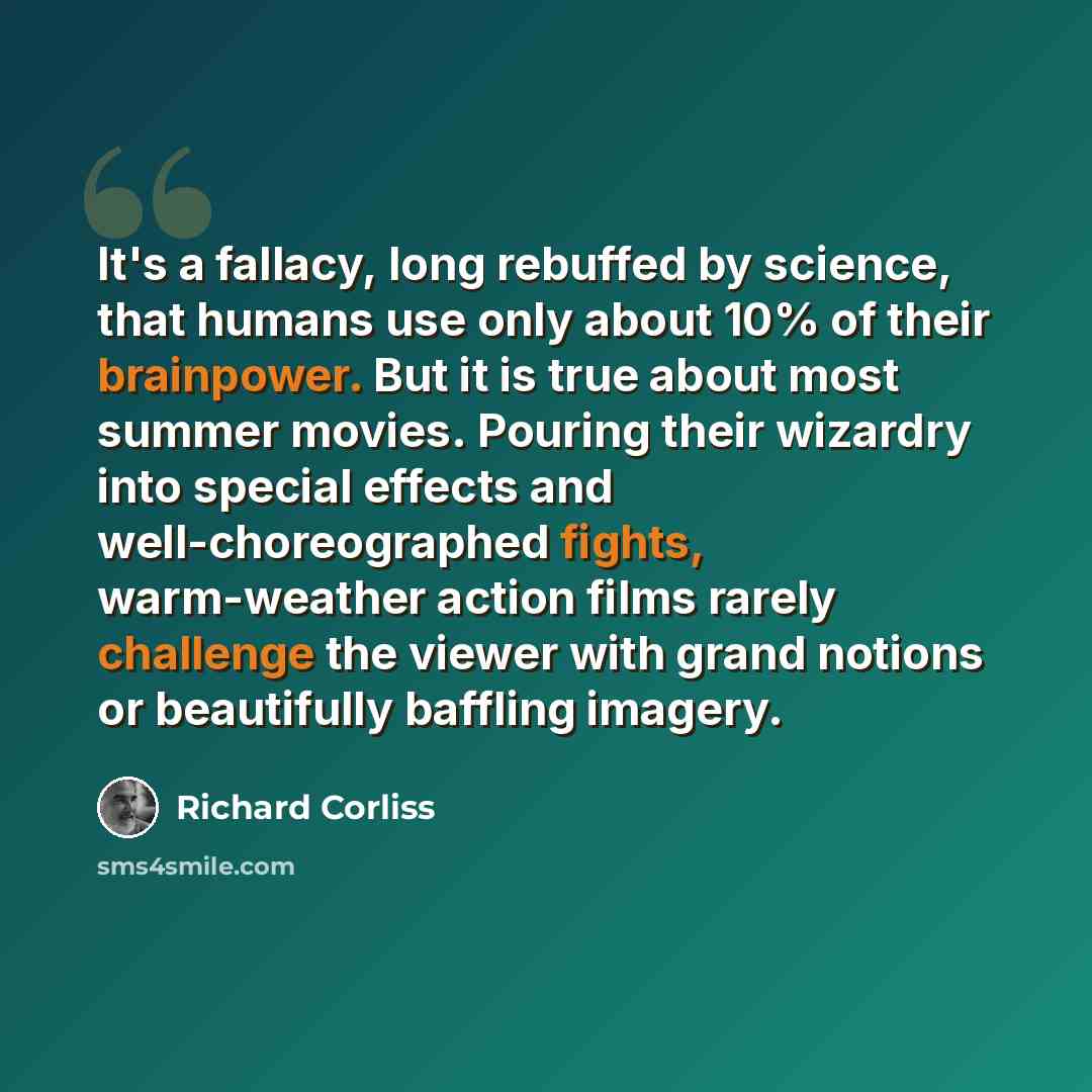“It's a fallacy, long rebuffed by science, that humans use only about 10% of their brainpower. But it is true about most summer movies. Pouring their wizardry into special effects and well-choreographed fights, warm-weather action films rarely challenge the viewer with grand notions or beautifully…” quote by Richard Corliss