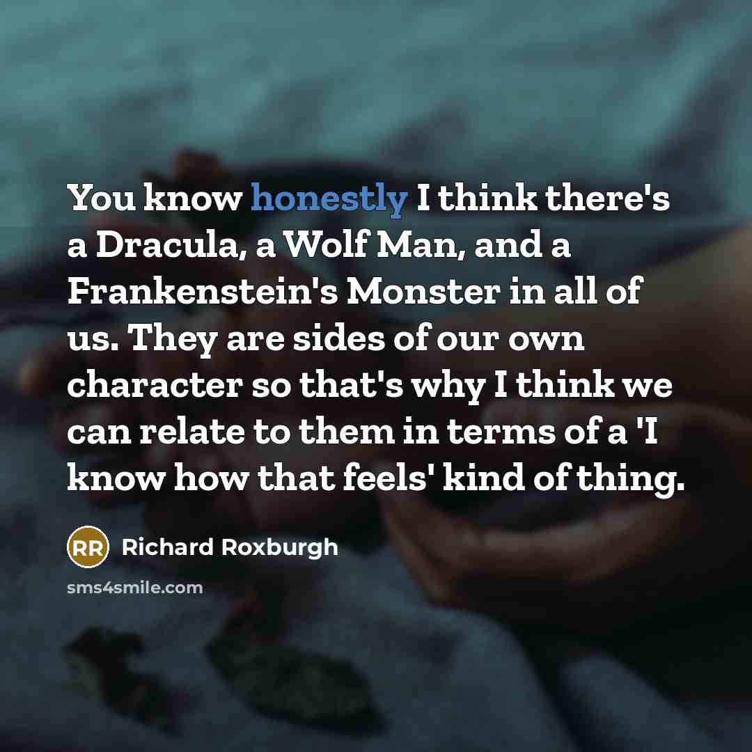 “You know honestly I think there's a Dracula, a Wolf Man, and a Frankenstein's Monster in all of us. They are sides of our own character so that's why I think we can relate to them in terms of a 'I know how that feels' kind of thing.” quote by Richard Roxburgh