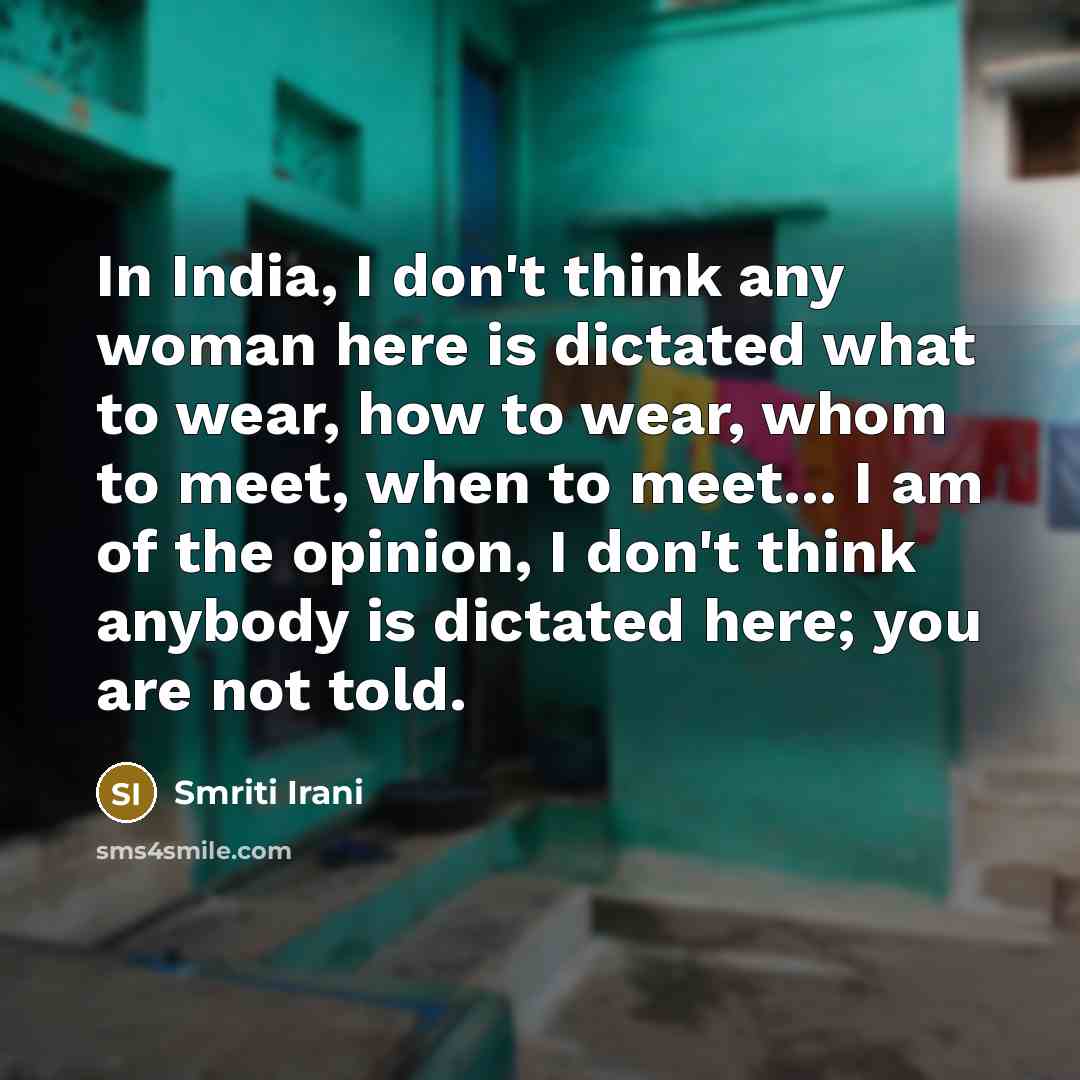 “In India, I don't think any woman here is dictated what to wear, how to wear, whom to meet, when to meet... I am of the opinion, I don't think anybody is dictated here; you are not told.” quote by Smriti Irani