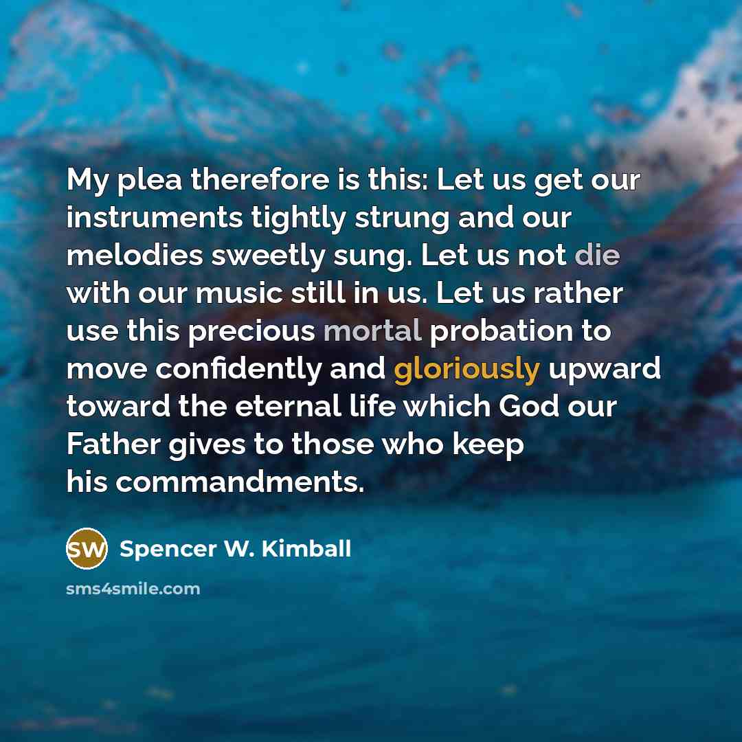 “My plea therefore is this: Let us get our instruments tightly strung and our melodies sweetly sung. Let us not die with our music still in us. Let us rather use this precious mortal probation to move confidently and gloriously upward toward the eternal life which God our Father gives to those who…” quote by Spencer W. Kimball