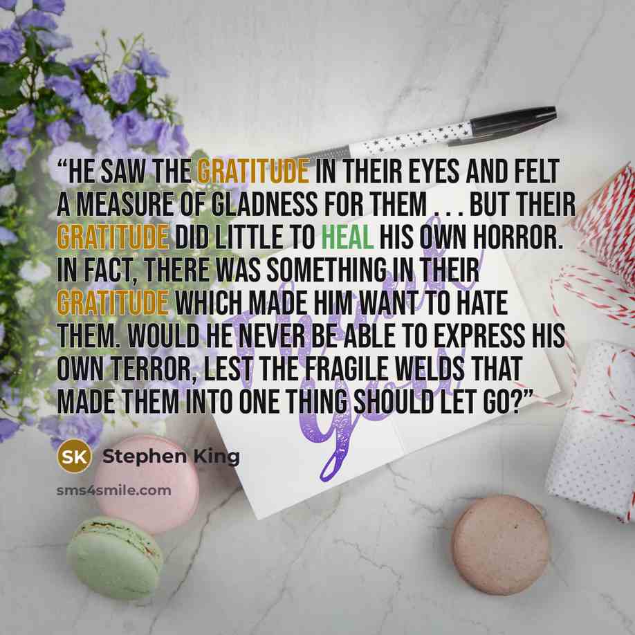 “He saw the gratitude in their eyes and felt a measure of gladness for them . . . but their gratitude did little to heal his own horror. In fact, there was something in their gratitude which made him want to hate them. Would he never be able to express his own terror, lest the fragile welds that…” quote by Stephen King