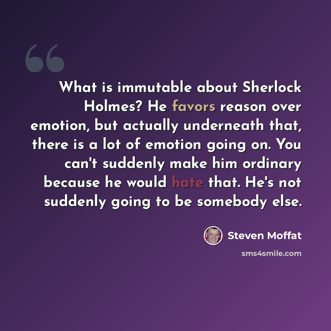“What is immutable about Sherlock Holmes? He favors reason over emotion, but actually underneath that, there is a lot of emotion going on. You can't suddenly make him ordinary because he would hate that. He's not suddenly going to be somebody else.” quote by Steven Moffat