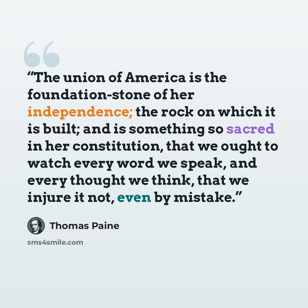 “The union of America is the foundation-stone of her independence; the rock on which it is built; and is something so sacred in her constitution, that we ought to watch every word we speak, and every thought we think, that we injure it not, even by mistake.” quote by Thomas Paine