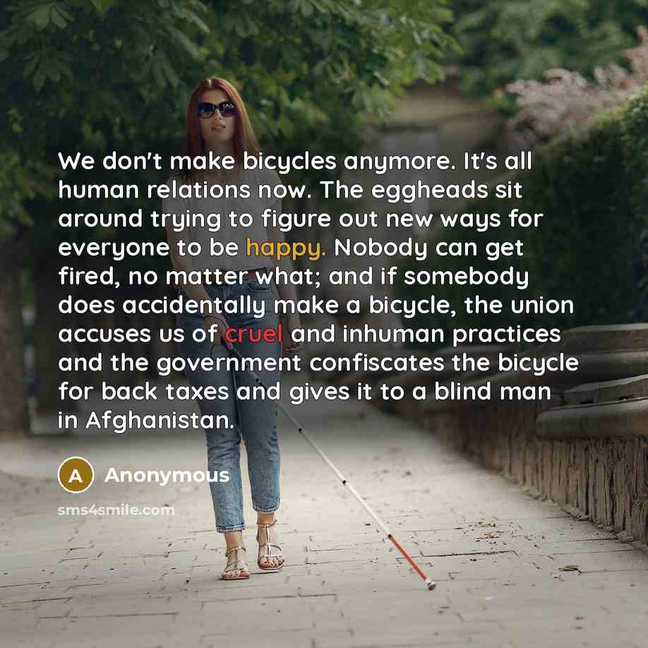 “We don't make bicycles anymore. It's all human relations now. The eggheads sit around trying to figure out new ways for everyone to be happy. Nobody can get fired, no matter what; and if somebody does accidentally make a bicycle, the union accuses us of cruel and inhuman practices and the…” quote by Anonymous