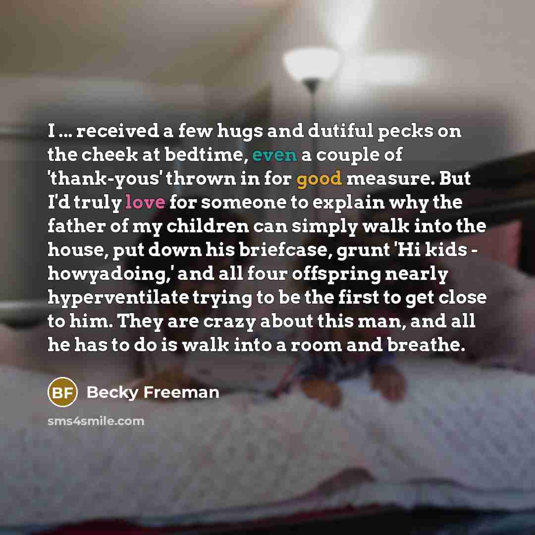 “I ... received a few hugs and dutiful pecks on the cheek at bedtime, even a couple of 'thank-yous' thrown in for good measure. But I'd truly love for someone to explain why the father of my children can simply walk into the house, put down his briefcase, grunt 'Hi kids - howyadoing,' and all four…” quote by Becky Freeman