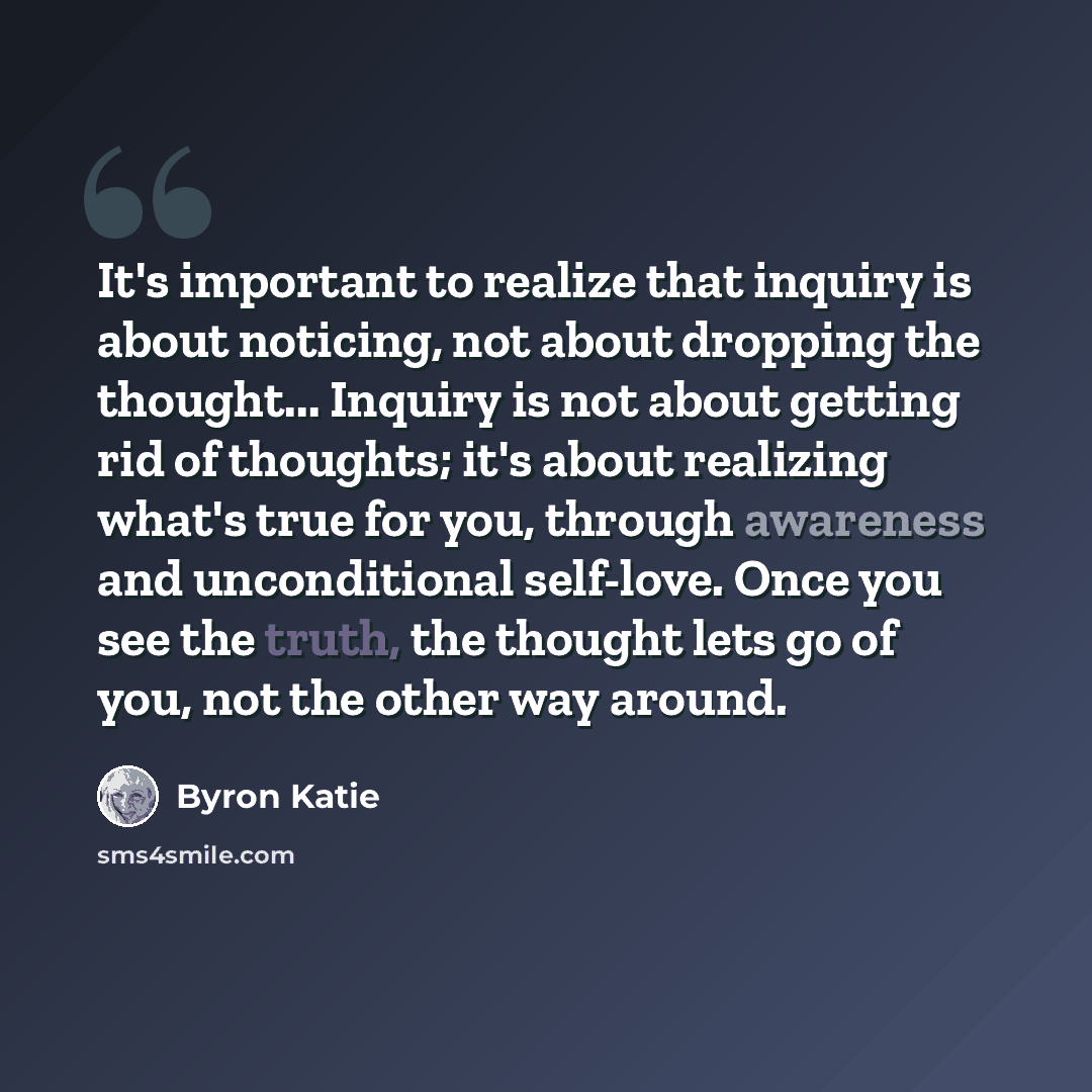 “It's important to realize that inquiry is about noticing, not about dropping the thought... Inquiry is not about getting rid of thoughts; it's about realizing what's true for you, through awareness and unconditional self-love. Once you see the truth, the thought lets go of you, not the other way…” quote by Byron Katie